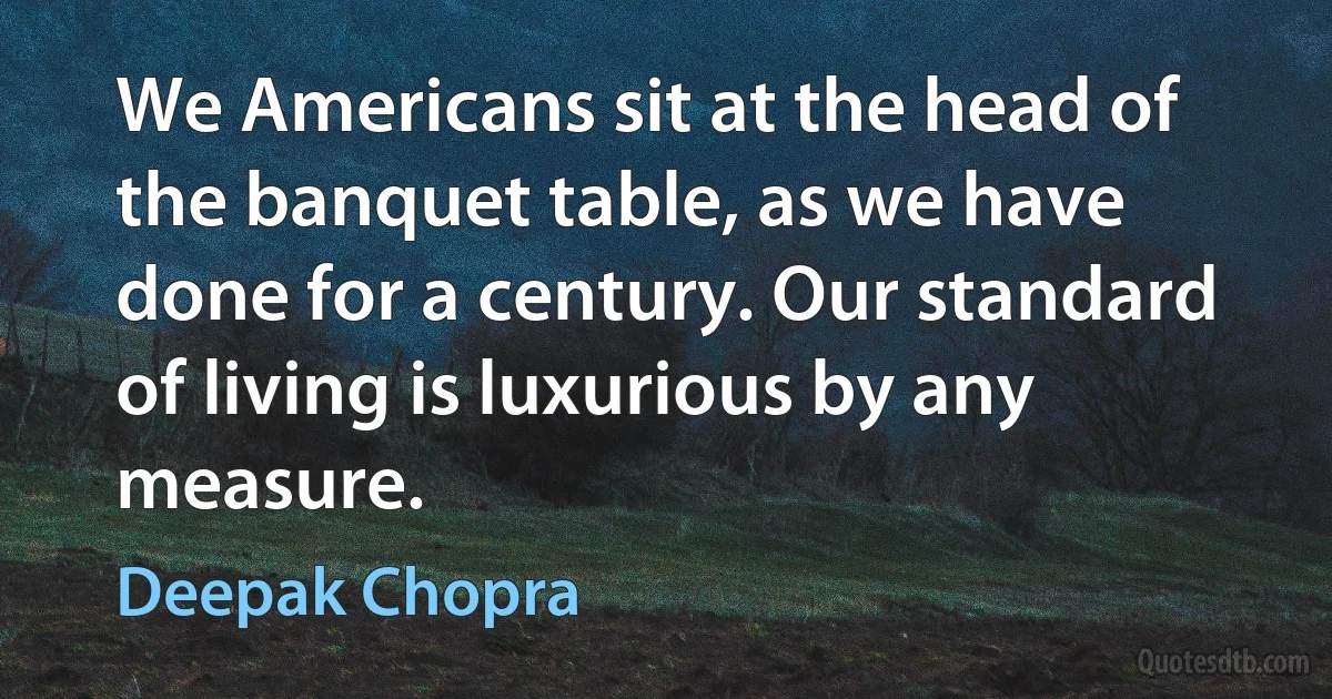 We Americans sit at the head of the banquet table, as we have done for a century. Our standard of living is luxurious by any measure. (Deepak Chopra)