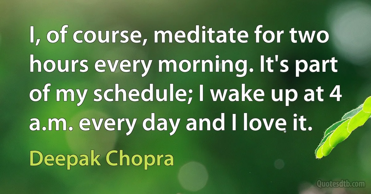 I, of course, meditate for two hours every morning. It's part of my schedule; I wake up at 4 a.m. every day and I love it. (Deepak Chopra)