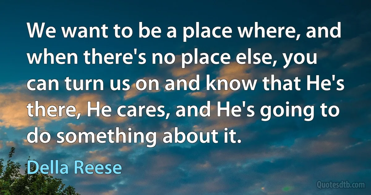 We want to be a place where, and when there's no place else, you can turn us on and know that He's there, He cares, and He's going to do something about it. (Della Reese)