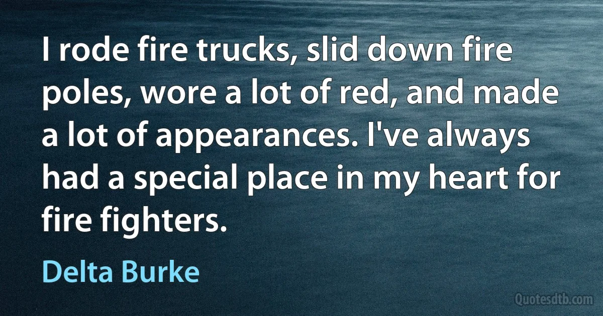 I rode fire trucks, slid down fire poles, wore a lot of red, and made a lot of appearances. I've always had a special place in my heart for fire fighters. (Delta Burke)