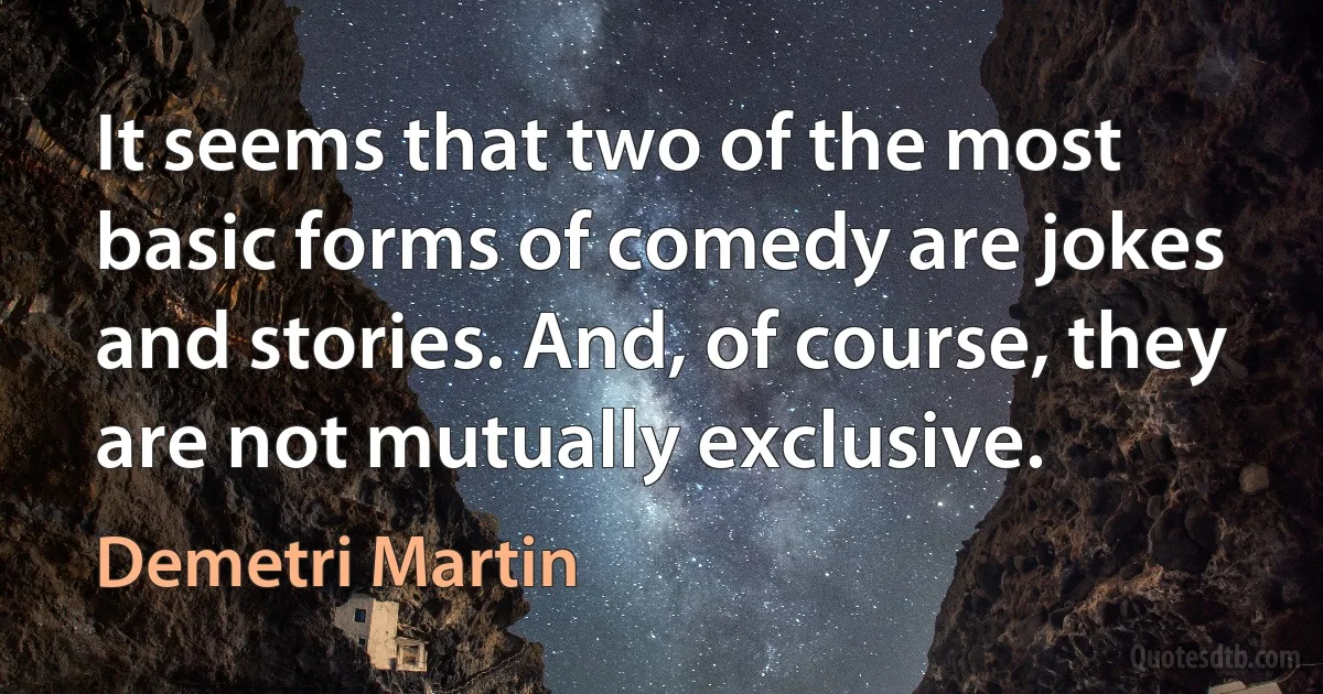 It seems that two of the most basic forms of comedy are jokes and stories. And, of course, they are not mutually exclusive. (Demetri Martin)