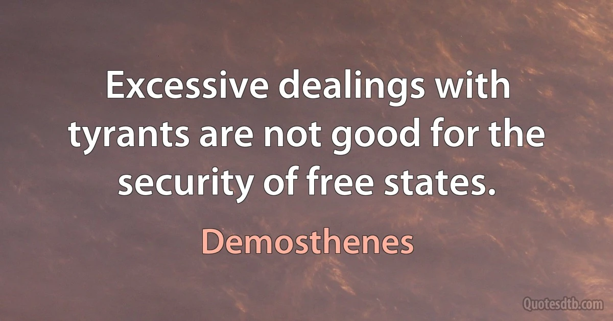 Excessive dealings with tyrants are not good for the security of free states. (Demosthenes)