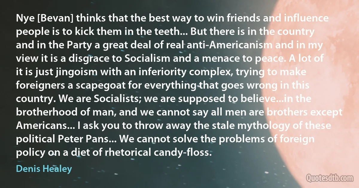 Nye [Bevan] thinks that the best way to win friends and influence people is to kick them in the teeth... But there is in the country and in the Party a great deal of real anti-Americanism and in my view it is a disgrace to Socialism and a menace to peace. A lot of it is just jingoism with an inferiority complex, trying to make foreigners a scapegoat for everything that goes wrong in this country. We are Socialists; we are supposed to believe...in the brotherhood of man, and we cannot say all men are brothers except Americans... I ask you to throw away the stale mythology of these political Peter Pans... We cannot solve the problems of foreign policy on a diet of rhetorical candy-floss. (Denis Healey)