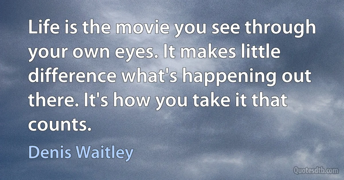 Life is the movie you see through your own eyes. It makes little difference what's happening out there. It's how you take it that counts. (Denis Waitley)