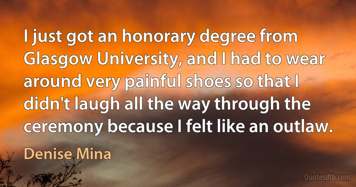 I just got an honorary degree from Glasgow University, and I had to wear around very painful shoes so that I didn't laugh all the way through the ceremony because I felt like an outlaw. (Denise Mina)