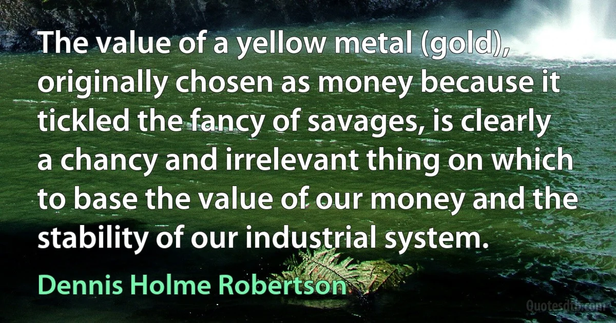 The value of a yellow metal (gold), originally chosen as money because it tickled the fancy of savages, is clearly a chancy and irrelevant thing on which to base the value of our money and the stability of our industrial system. (Dennis Holme Robertson)