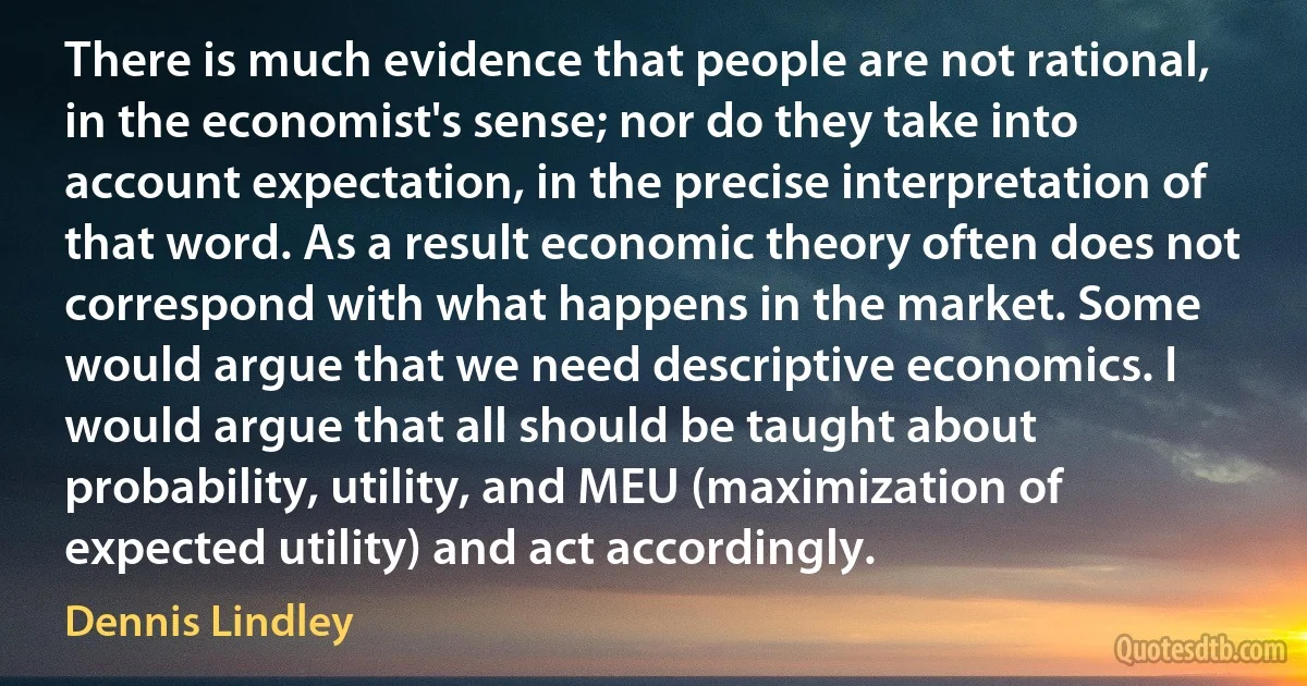 There is much evidence that people are not rational, in the economist's sense; nor do they take into account expectation, in the precise interpretation of that word. As a result economic theory often does not correspond with what happens in the market. Some would argue that we need descriptive economics. I would argue that all should be taught about probability, utility, and MEU (maximization of expected utility) and act accordingly. (Dennis Lindley)