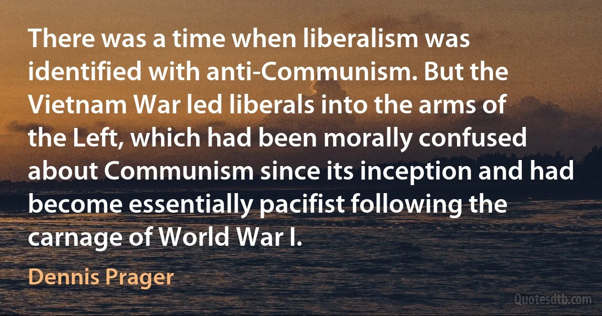 There was a time when liberalism was identified with anti-Communism. But the Vietnam War led liberals into the arms of the Left, which had been morally confused about Communism since its inception and had become essentially pacifist following the carnage of World War I. (Dennis Prager)