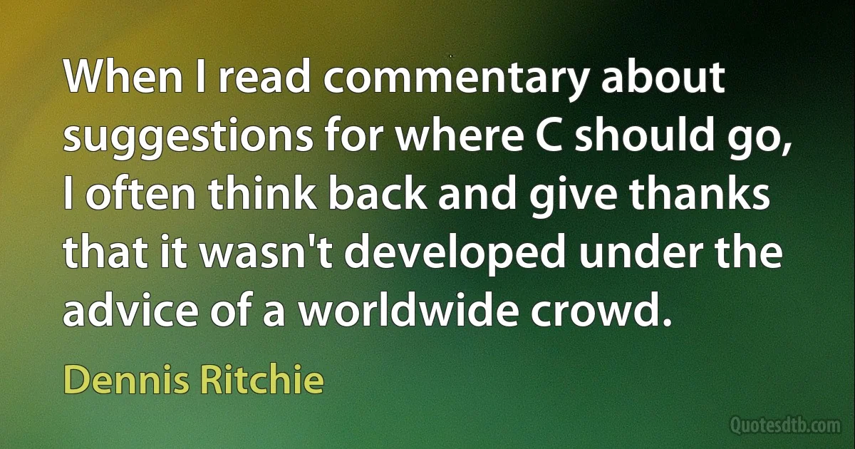 When I read commentary about suggestions for where C should go, I often think back and give thanks that it wasn't developed under the advice of a worldwide crowd. (Dennis Ritchie)