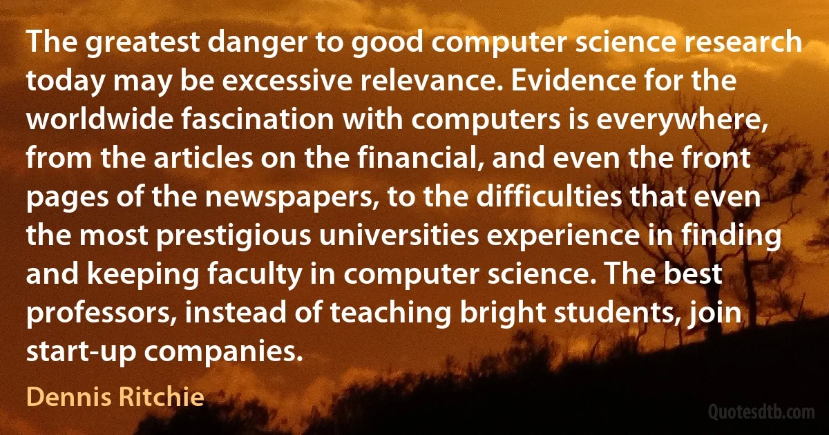 The greatest danger to good computer science research today may be excessive relevance. Evidence for the worldwide fascination with computers is everywhere, from the articles on the financial, and even the front pages of the newspapers, to the difficulties that even the most prestigious universities experience in finding and keeping faculty in computer science. The best professors, instead of teaching bright students, join start-up companies. (Dennis Ritchie)