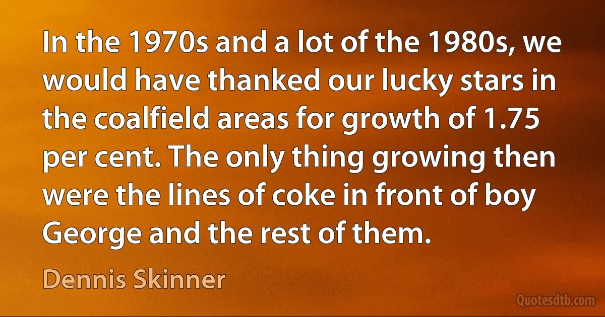 In the 1970s and a lot of the 1980s, we would have thanked our lucky stars in the coalfield areas for growth of 1.75 per cent. The only thing growing then were the lines of coke in front of boy George and the rest of them. (Dennis Skinner)