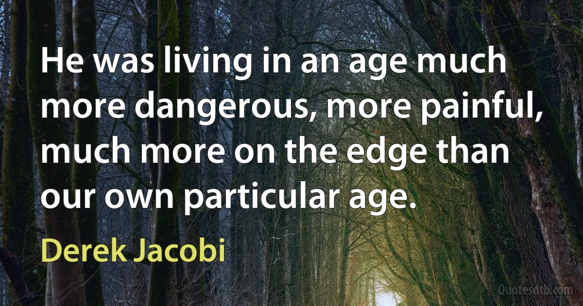 He was living in an age much more dangerous, more painful, much more on the edge than our own particular age. (Derek Jacobi)