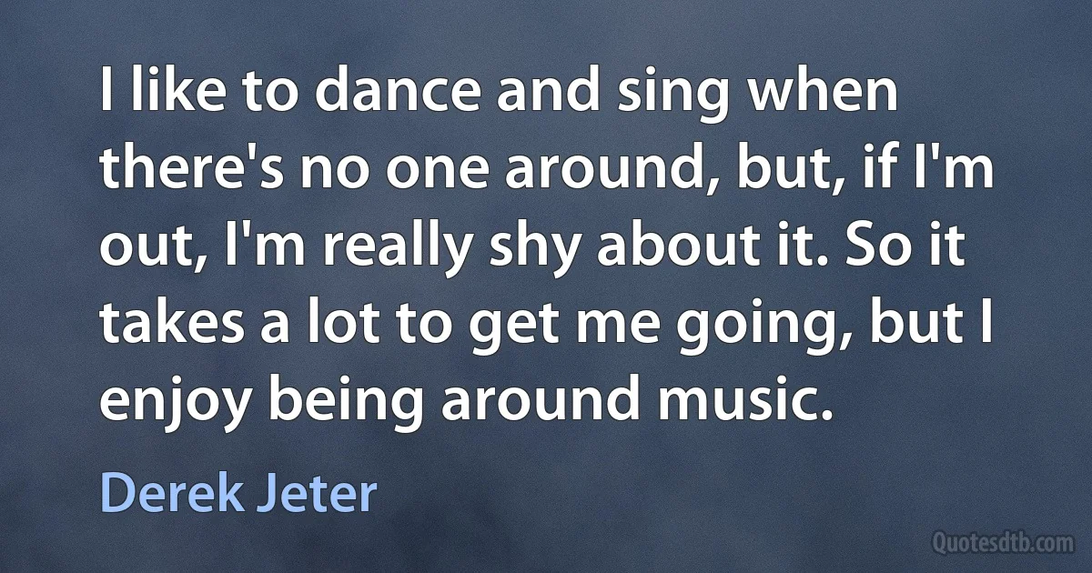 I like to dance and sing when there's no one around, but, if I'm out, I'm really shy about it. So it takes a lot to get me going, but I enjoy being around music. (Derek Jeter)