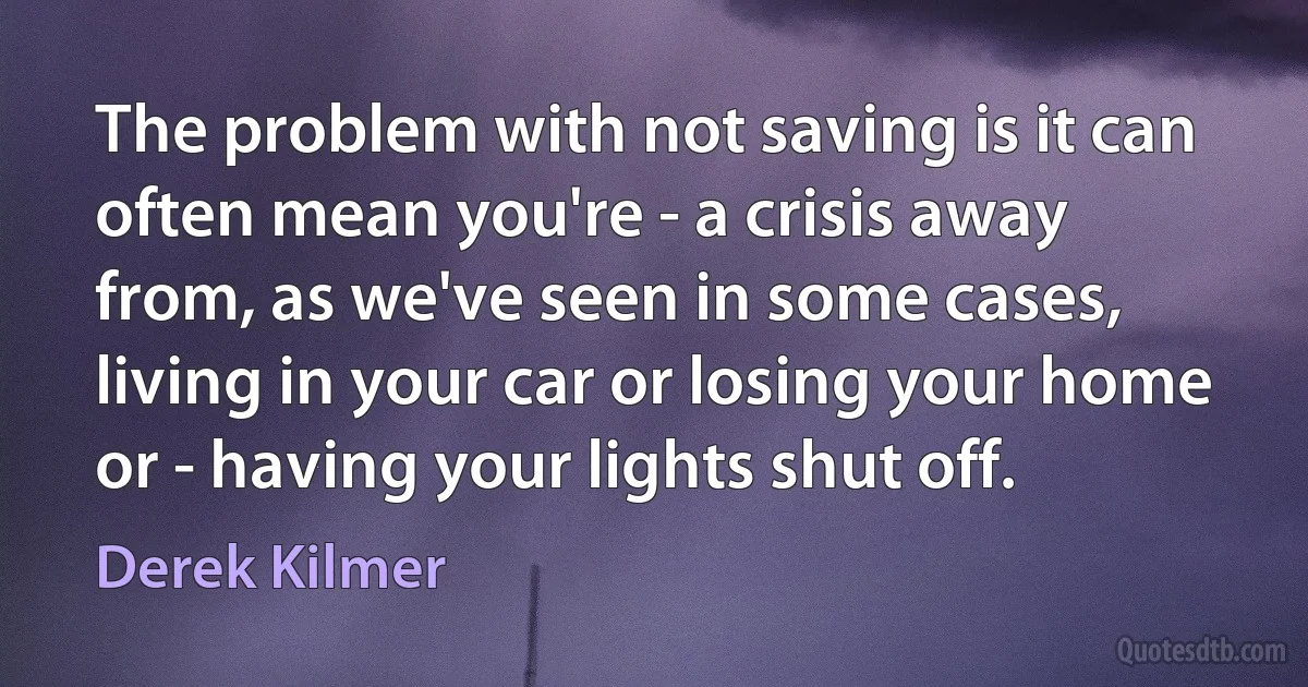 The problem with not saving is it can often mean you're - a crisis away from, as we've seen in some cases, living in your car or losing your home or - having your lights shut off. (Derek Kilmer)