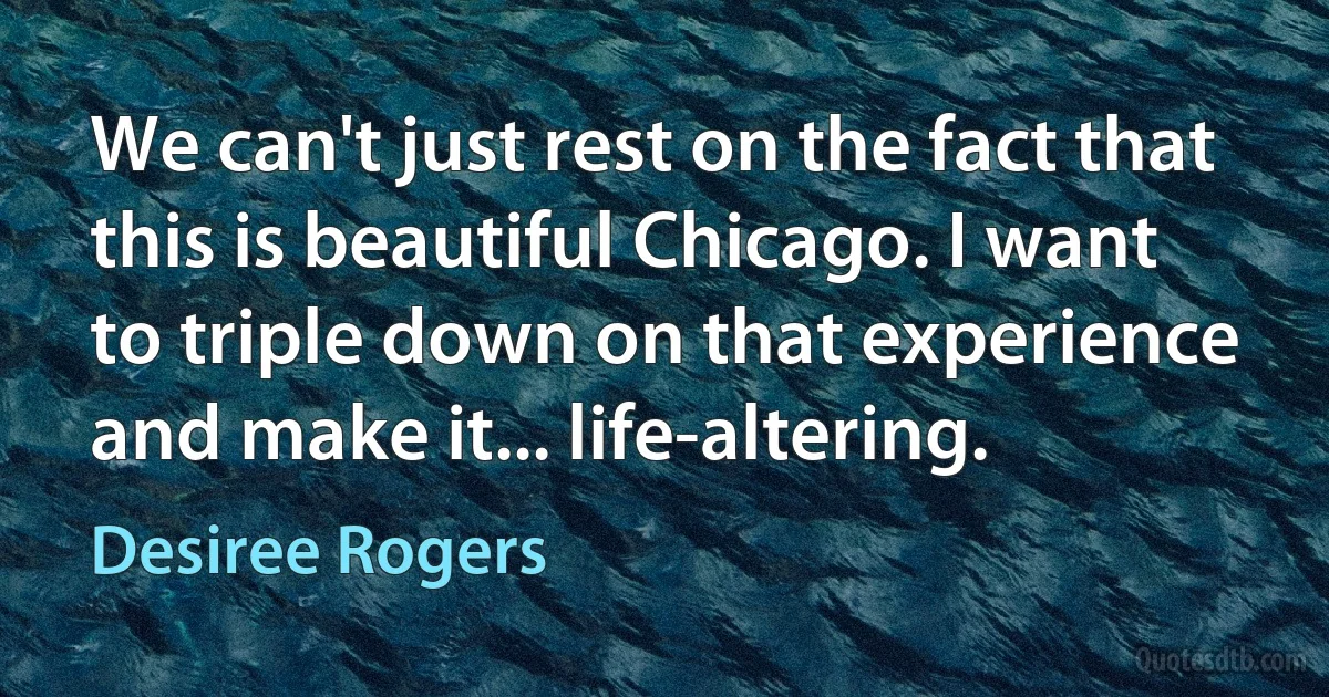 We can't just rest on the fact that this is beautiful Chicago. I want to triple down on that experience and make it... life-altering. (Desiree Rogers)