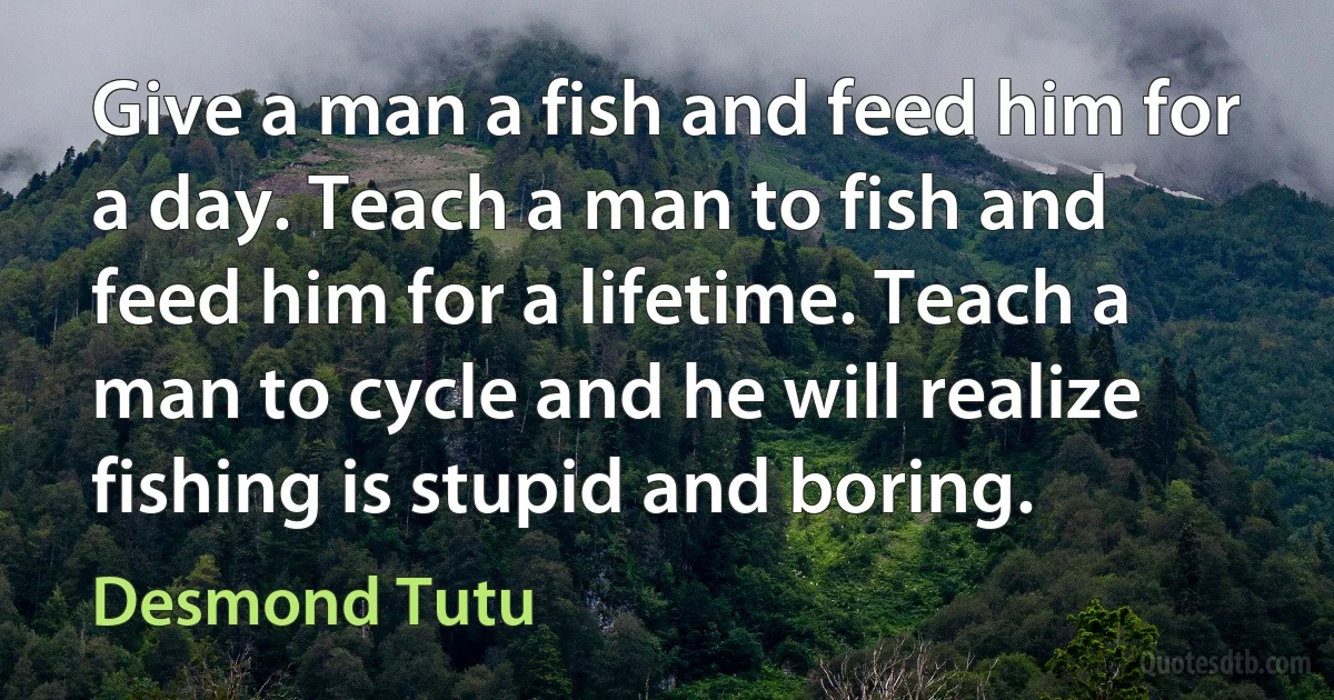 Give a man a fish and feed him for a day. Teach a man to fish and feed him for a lifetime. Teach a man to cycle and he will realize fishing is stupid and boring. (Desmond Tutu)