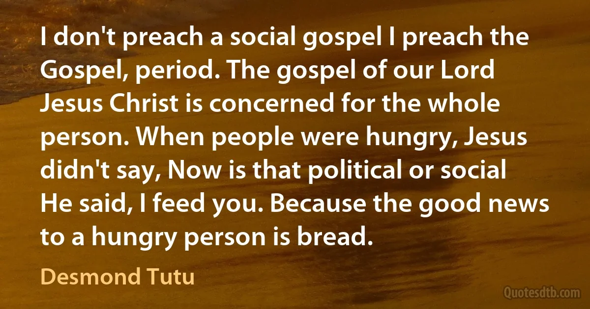 I don't preach a social gospel I preach the Gospel, period. The gospel of our Lord Jesus Christ is concerned for the whole person. When people were hungry, Jesus didn't say, Now is that political or social He said, I feed you. Because the good news to a hungry person is bread. (Desmond Tutu)