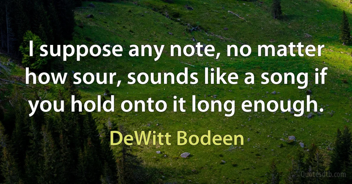 I suppose any note, no matter how sour, sounds like a song if you hold onto it long enough. (DeWitt Bodeen)