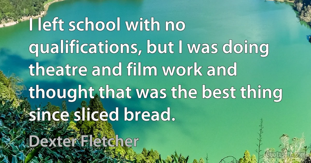 I left school with no qualifications, but I was doing theatre and film work and thought that was the best thing since sliced bread. (Dexter Fletcher)