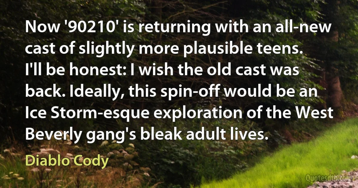 Now '90210' is returning with an all-new cast of slightly more plausible teens. I'll be honest: I wish the old cast was back. Ideally, this spin-off would be an Ice Storm-esque exploration of the West Beverly gang's bleak adult lives. (Diablo Cody)