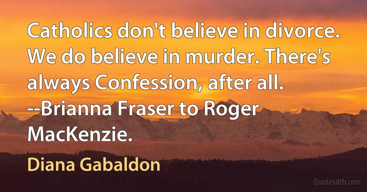 Catholics don't believe in divorce. We do believe in murder. There's always Confession, after all.
--Brianna Fraser to Roger MacKenzie. (Diana Gabaldon)