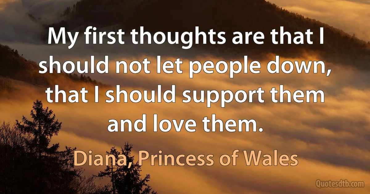 My first thoughts are that I should not let people down, that I should support them and love them. (Diana, Princess of Wales)