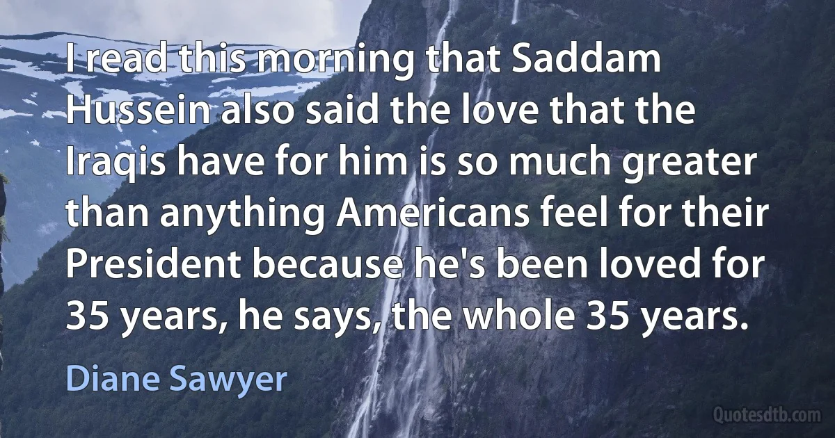 I read this morning that Saddam Hussein also said the love that the Iraqis have for him is so much greater than anything Americans feel for their President because he's been loved for 35 years, he says, the whole 35 years. (Diane Sawyer)