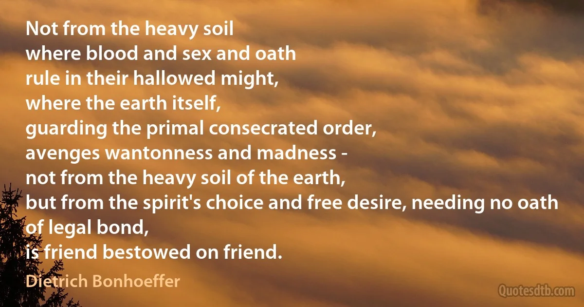 Not from the heavy soil
where blood and sex and oath
rule in their hallowed might,
where the earth itself,
guarding the primal consecrated order,
avenges wantonness and madness -
not from the heavy soil of the earth,
but from the spirit's choice and free desire, needing no oath of legal bond,
is friend bestowed on friend. (Dietrich Bonhoeffer)