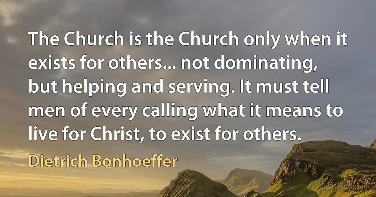 The Church is the Church only when it exists for others... not dominating, but helping and serving. It must tell men of every calling what it means to live for Christ, to exist for others. (Dietrich Bonhoeffer)