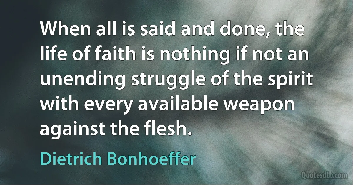 When all is said and done, the life of faith is nothing if not an unending struggle of the spirit with every available weapon against the flesh. (Dietrich Bonhoeffer)