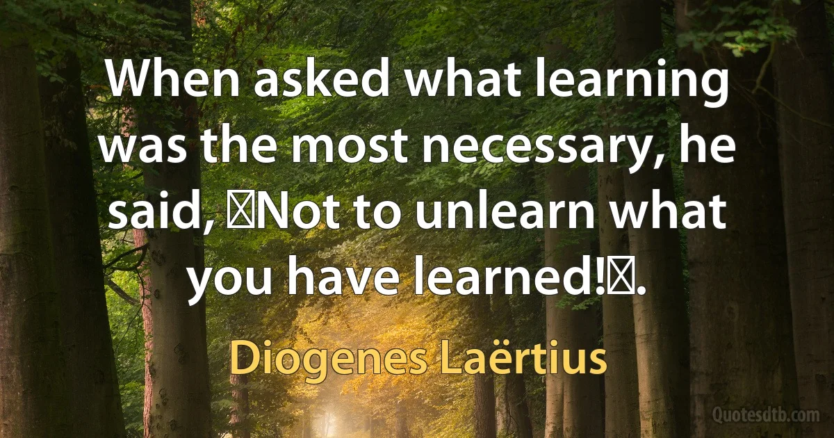 When asked what learning was the most necessary, he said, Not to unlearn what you have learned!. (Diogenes Laërtius)