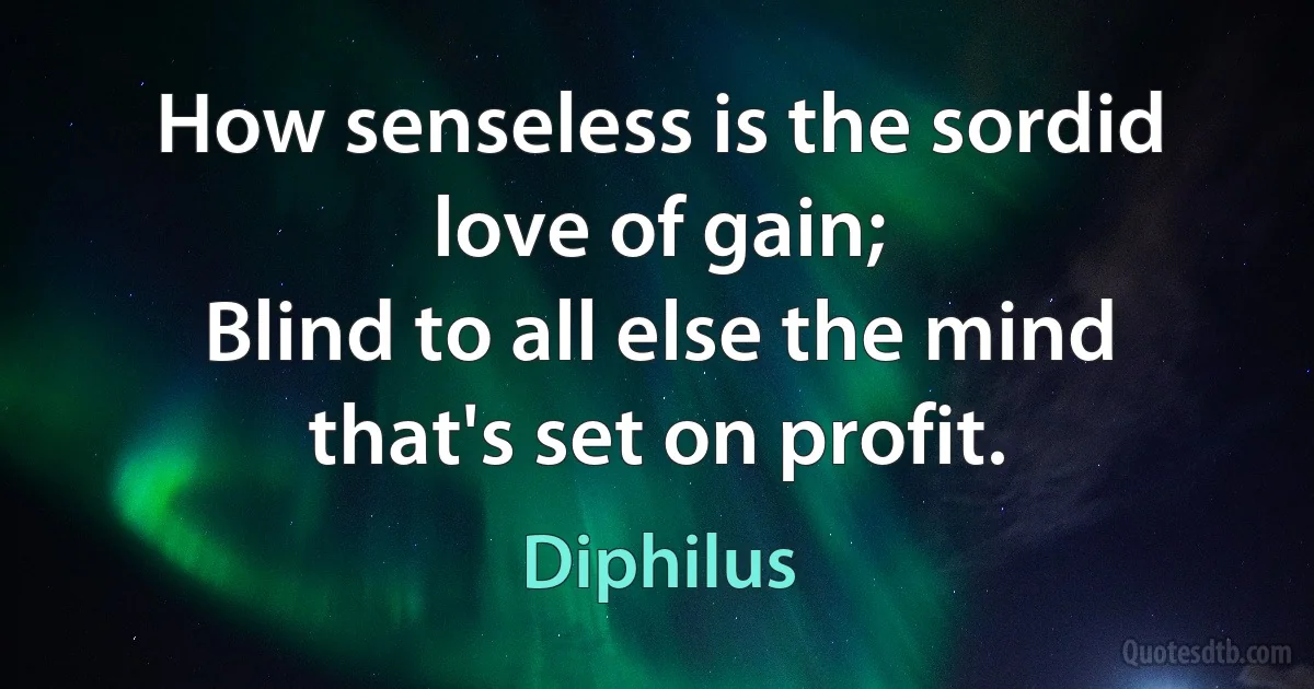 How senseless is the sordid love of gain;
Blind to all else the mind that's set on profit. (Diphilus)