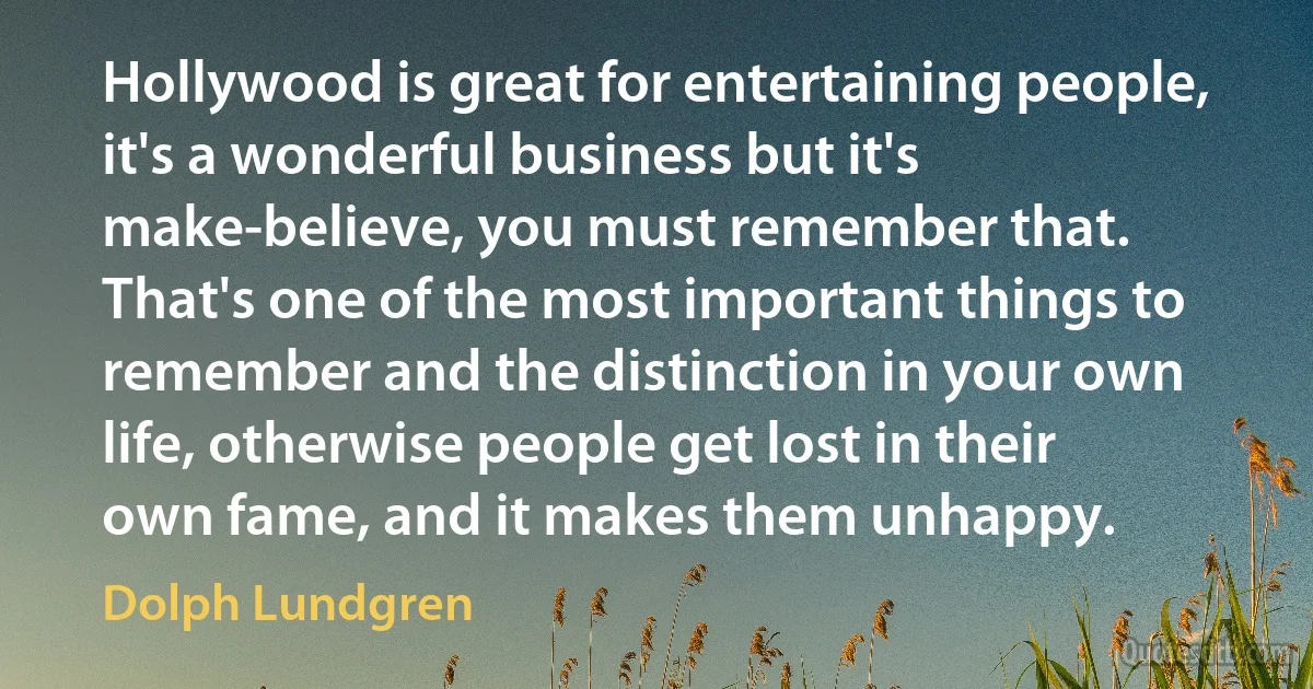 Hollywood is great for entertaining people, it's a wonderful business but it's make-believe, you must remember that. That's one of the most important things to remember and the distinction in your own life, otherwise people get lost in their own fame, and it makes them unhappy. (Dolph Lundgren)