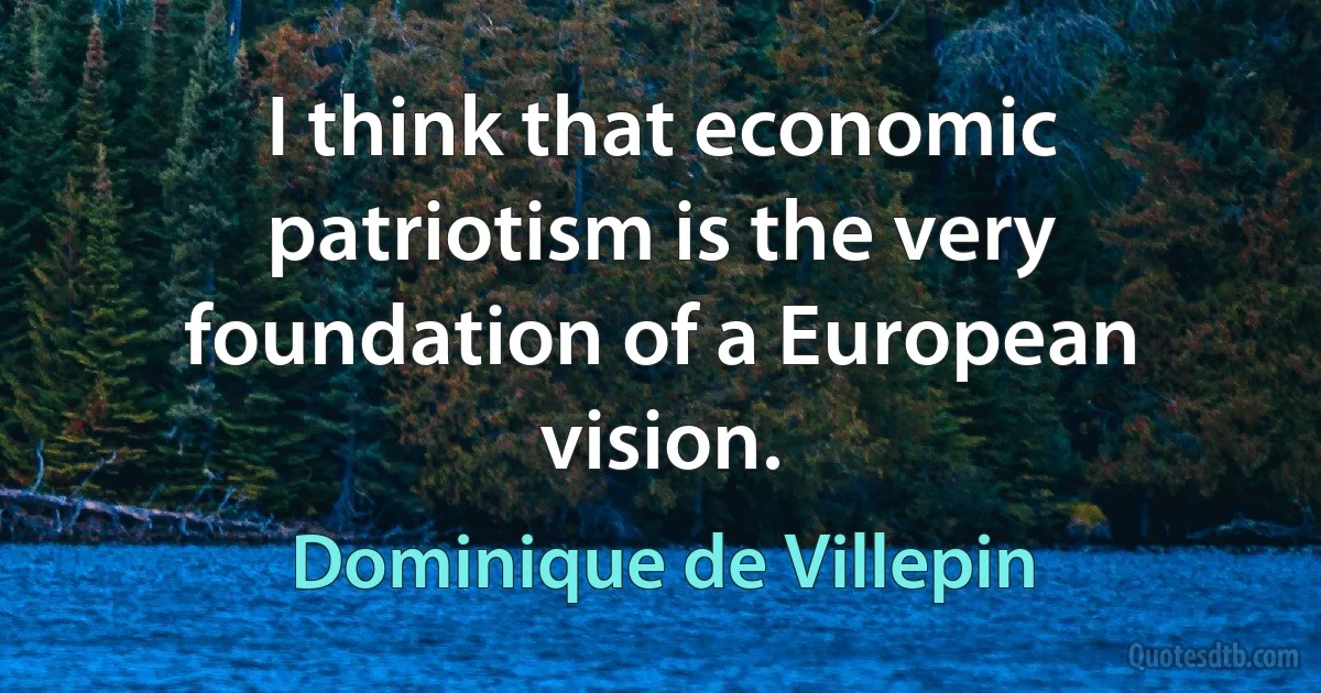 I think that economic patriotism is the very foundation of a European vision. (Dominique de Villepin)