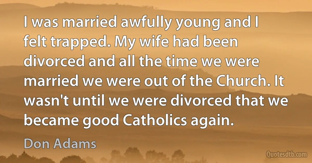 I was married awfully young and I felt trapped. My wife had been divorced and all the time we were married we were out of the Church. It wasn't until we were divorced that we became good Catholics again. (Don Adams)