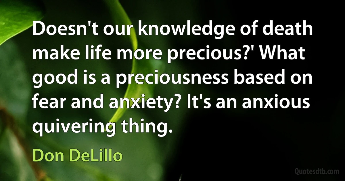 Doesn't our knowledge of death make life more precious?' What good is a preciousness based on fear and anxiety? It's an anxious quivering thing. (Don DeLillo)