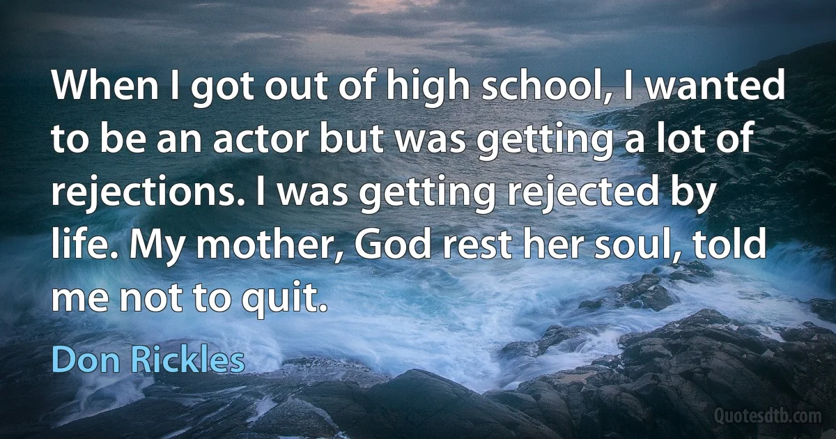 When I got out of high school, I wanted to be an actor but was getting a lot of rejections. I was getting rejected by life. My mother, God rest her soul, told me not to quit. (Don Rickles)