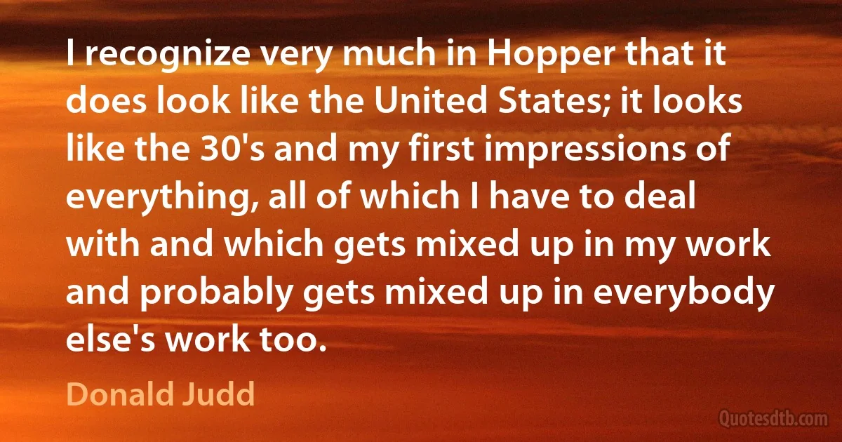 I recognize very much in Hopper that it does look like the United States; it looks like the 30's and my first impressions of everything, all of which I have to deal with and which gets mixed up in my work and probably gets mixed up in everybody else's work too. (Donald Judd)