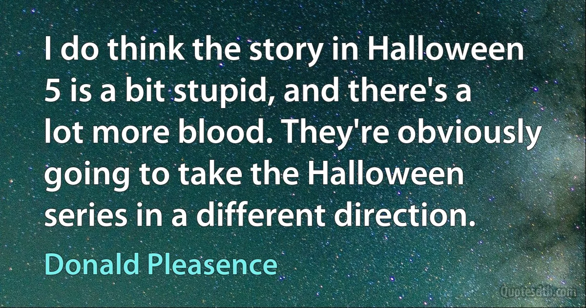 I do think the story in Halloween 5 is a bit stupid, and there's a lot more blood. They're obviously going to take the Halloween series in a different direction. (Donald Pleasence)