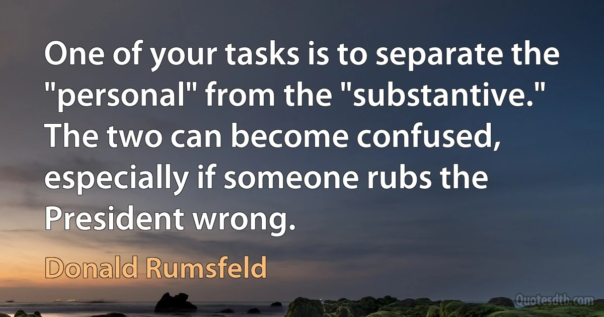 One of your tasks is to separate the "personal" from the "substantive." The two can become confused, especially if someone rubs the President wrong. (Donald Rumsfeld)