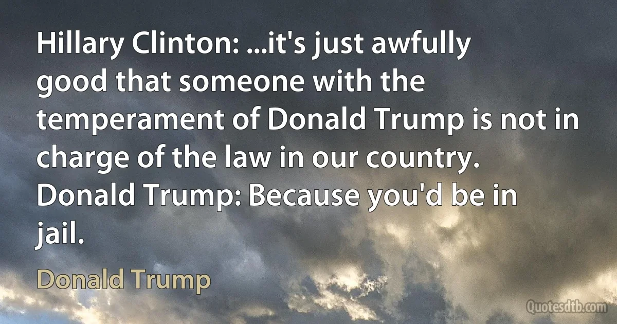 Hillary Clinton: ...it's just awfully good that someone with the temperament of Donald Trump is not in charge of the law in our country.
Donald Trump: Because you'd be in jail. (Donald Trump)