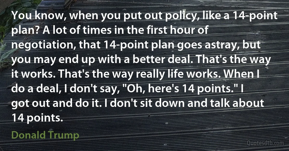 You know, when you put out policy, like a 14-point plan? A lot of times in the first hour of negotiation, that 14-point plan goes astray, but you may end up with a better deal. That's the way it works. That's the way really life works. When I do a deal, I don't say, "Oh, here's 14 points." I got out and do it. I don't sit down and talk about 14 points. (Donald Trump)