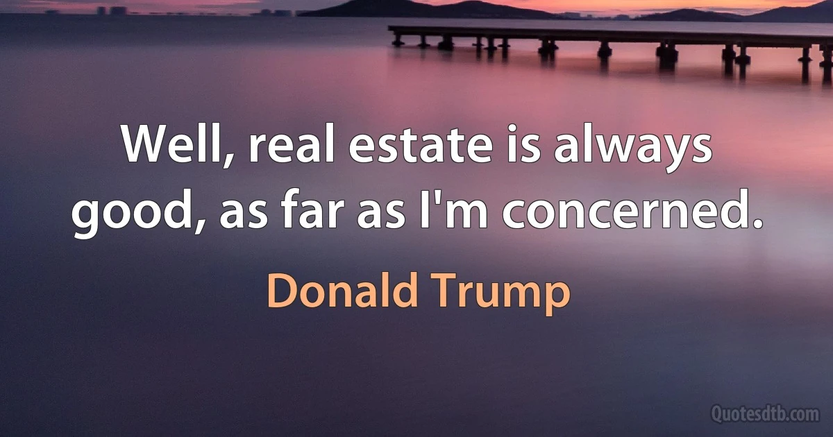 Well, real estate is always good, as far as I'm concerned. (Donald Trump)