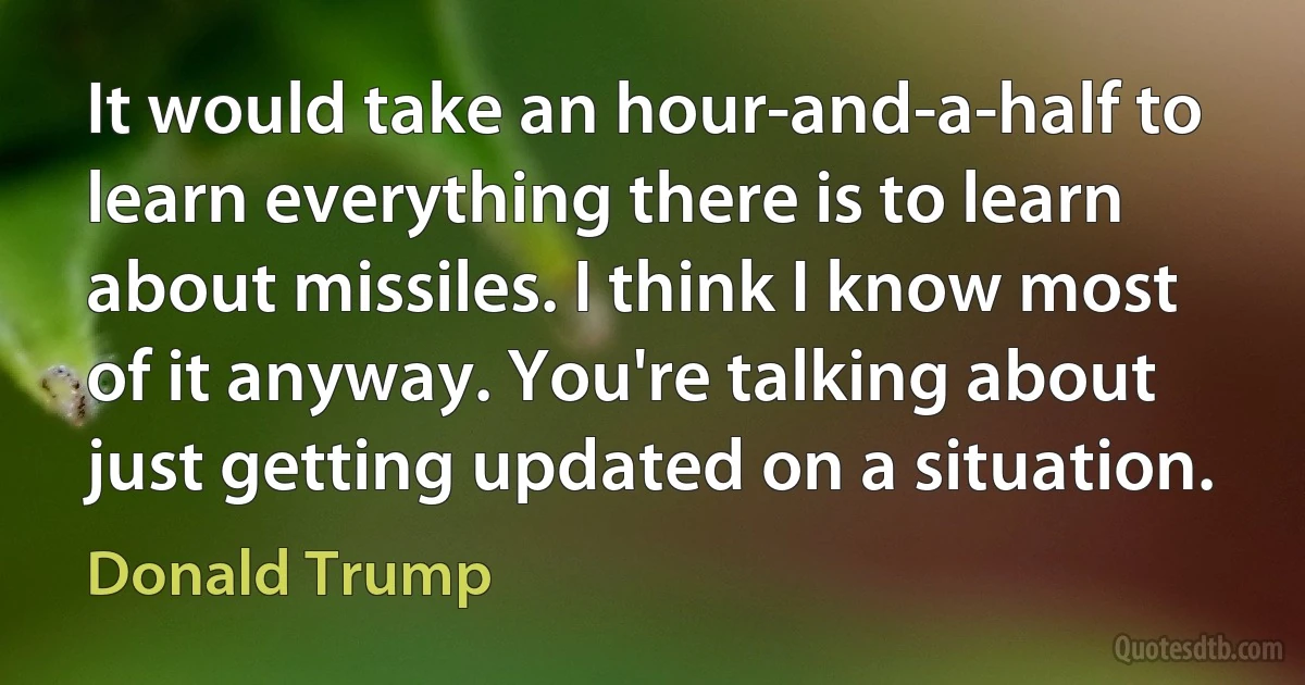 It would take an hour-and-a-half to learn everything there is to learn about missiles. I think I know most of it anyway. You're talking about just getting updated on a situation. (Donald Trump)