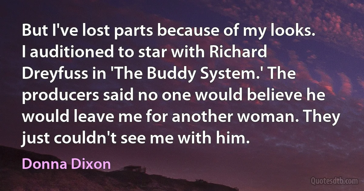 But I've lost parts because of my looks. I auditioned to star with Richard Dreyfuss in 'The Buddy System.' The producers said no one would believe he would leave me for another woman. They just couldn't see me with him. (Donna Dixon)