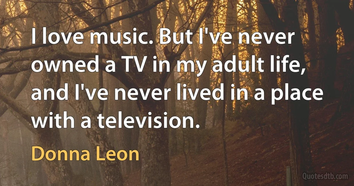 I love music. But I've never owned a TV in my adult life, and I've never lived in a place with a television. (Donna Leon)