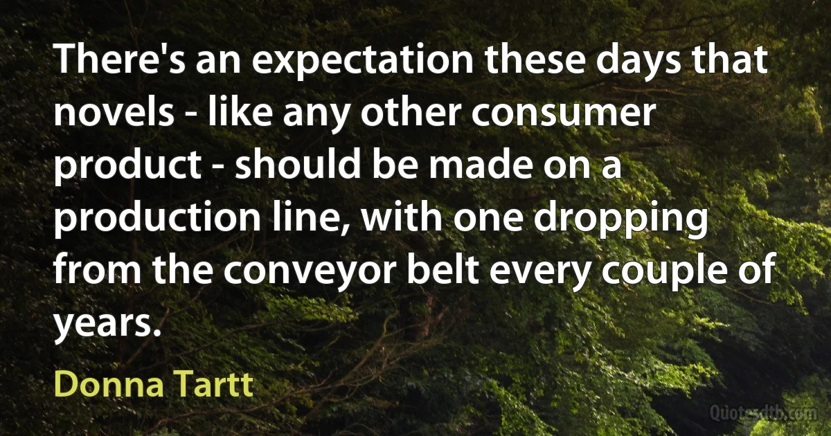 There's an expectation these days that novels - like any other consumer product - should be made on a production line, with one dropping from the conveyor belt every couple of years. (Donna Tartt)