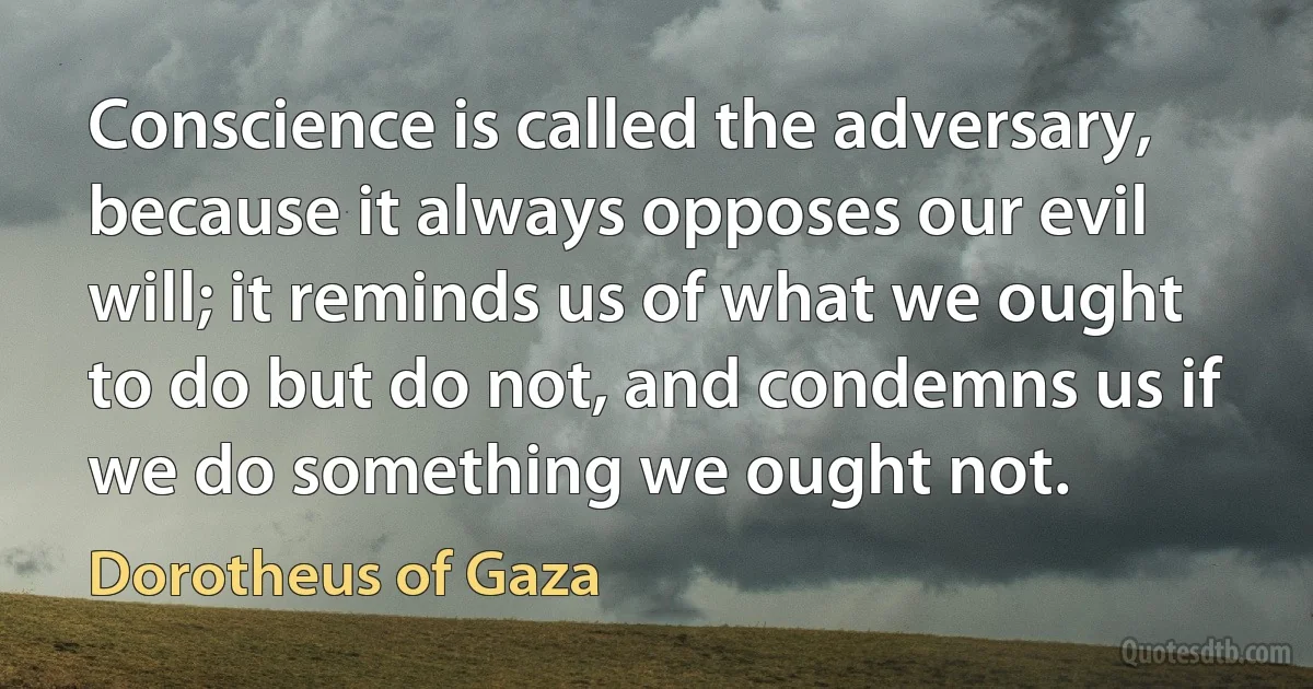 Conscience is called the adversary, because it always opposes our evil will; it reminds us of what we ought to do but do not, and condemns us if we do something we ought not. (Dorotheus of Gaza)