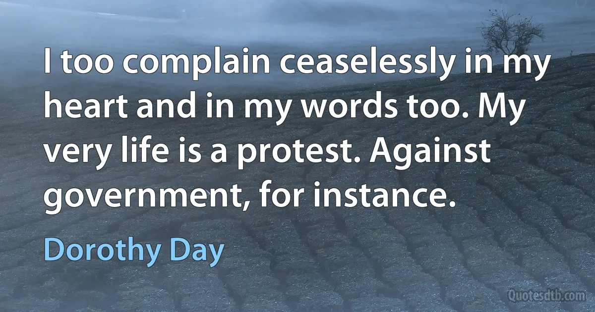 I too complain ceaselessly in my heart and in my words too. My very life is a protest. Against government, for instance. (Dorothy Day)