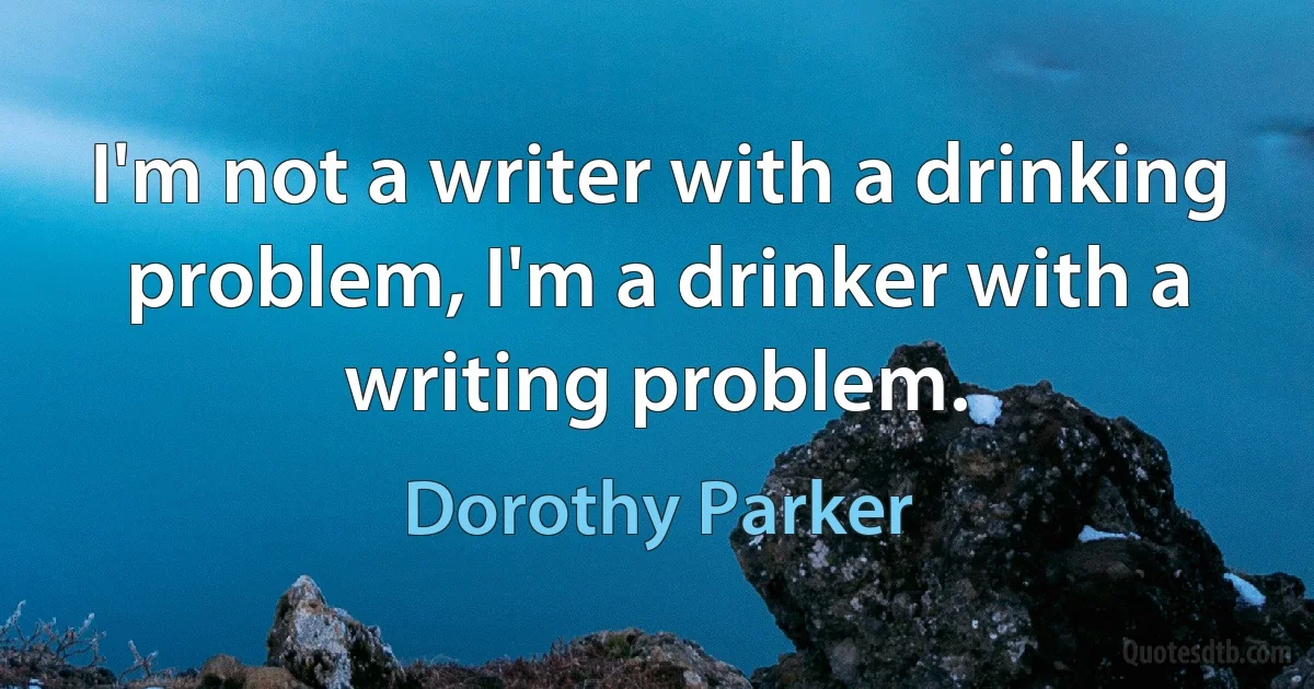 I'm not a writer with a drinking problem, I'm a drinker with a writing problem. (Dorothy Parker)